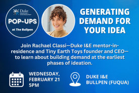 Duke I&amp;E Pop-Ups. Generating Demand for Your Idea. Join Rachael Classi—Duke I&amp;E mentor-in-residence and Tiny Earth Toys founder and CEO—to learn about building demand at the earliest phases of ideation. Wednesday, February 21 at 5pm. Duke I&amp;E Bullpen at Fuqua